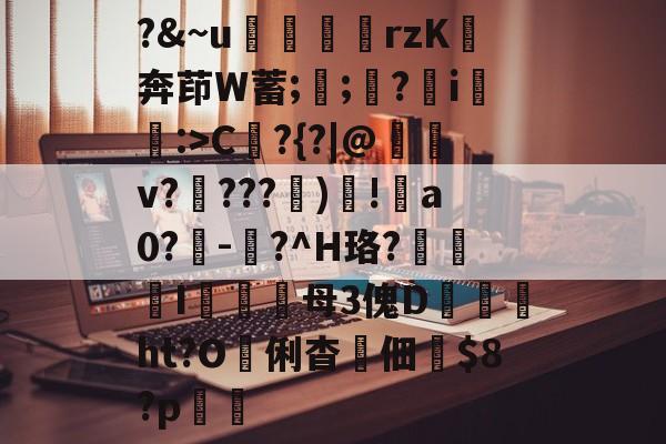 爱游戏官方入口-?&amp;~u╢脝rzK奔茚W蓄;誁;願?翧i猐潰:>C?{?|@儻v????幀)毸!犑a0?鰇-?^H珞?挓I硋母3傀D孖劚ht?O俐杳蟞佃掟$8?p聎的简单介绍